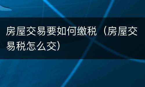 房屋交易要如何缴税（房屋交易税怎么交）