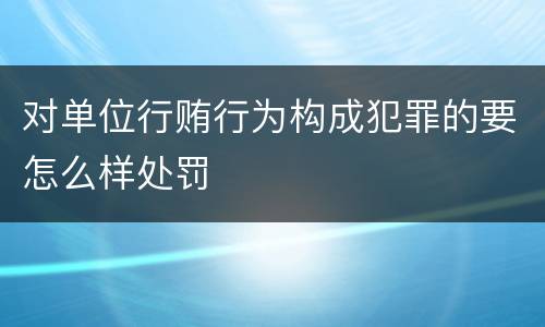 对单位行贿行为构成犯罪的要怎么样处罚