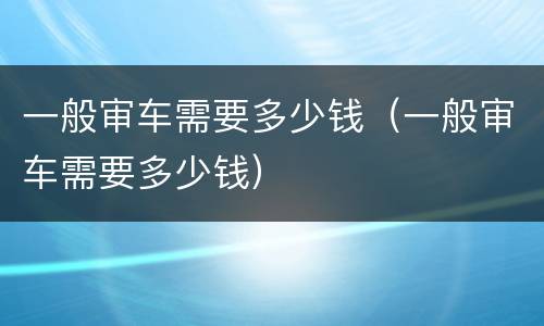 一般审车需要多少钱（一般审车需要多少钱）