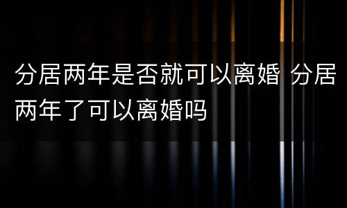 分居两年是否就可以离婚 分居两年了可以离婚吗