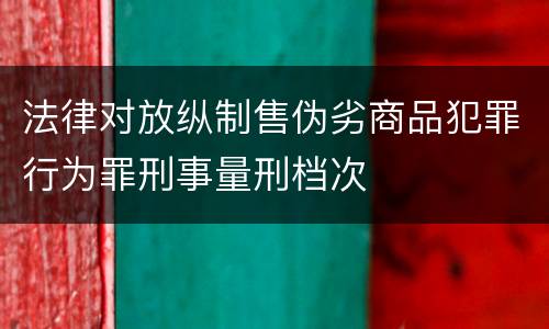 法律对放纵制售伪劣商品犯罪行为罪刑事量刑档次