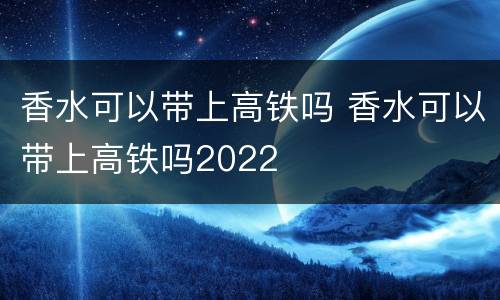 香水可以带上高铁吗 香水可以带上高铁吗2022