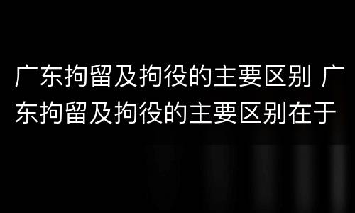 广东拘留及拘役的主要区别 广东拘留及拘役的主要区别在于