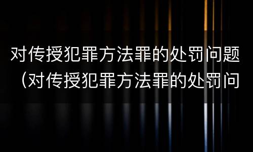 对传授犯罪方法罪的处罚问题（对传授犯罪方法罪的处罚问题）