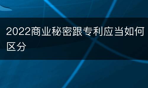 2022商业秘密跟专利应当如何区分