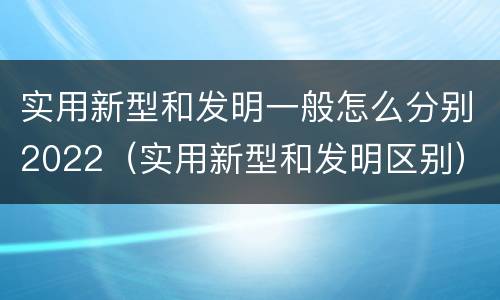 实用新型和发明一般怎么分别2022（实用新型和发明区别）