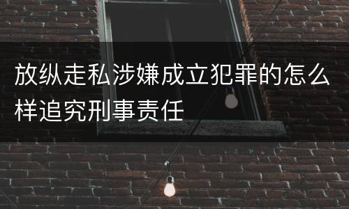 放纵走私涉嫌成立犯罪的怎么样追究刑事责任