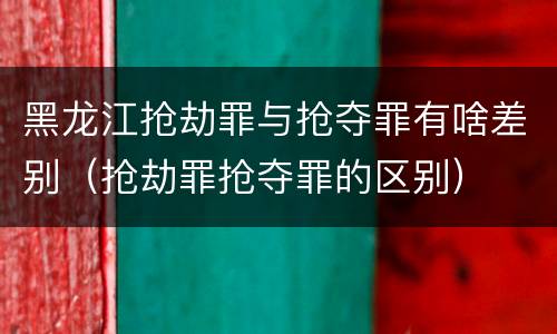 黑龙江抢劫罪与抢夺罪有啥差别（抢劫罪抢夺罪的区别）