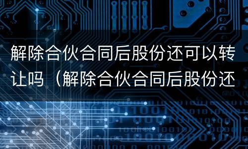 解除合伙合同后股份还可以转让吗（解除合伙合同后股份还可以转让吗）