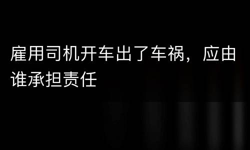 雇用司机开车出了车祸，应由谁承担责任