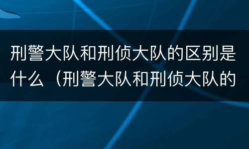 刑警大队和刑侦大队的区别是什么（刑警大队和刑侦大队的区别是什么意思）