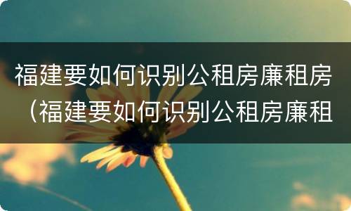 福建要如何识别公租房廉租房（福建要如何识别公租房廉租房名单）