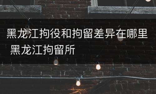 黑龙江拘役和拘留差异在哪里 黑龙江拘留所