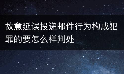 故意延误投递邮件行为构成犯罪的要怎么样判处