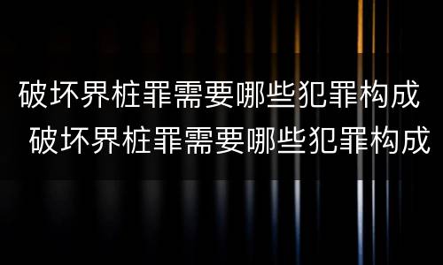 破坏界桩罪需要哪些犯罪构成 破坏界桩罪需要哪些犯罪构成要件