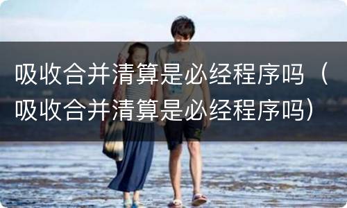 吸收合并清算是必经程序吗（吸收合并清算是必经程序吗）