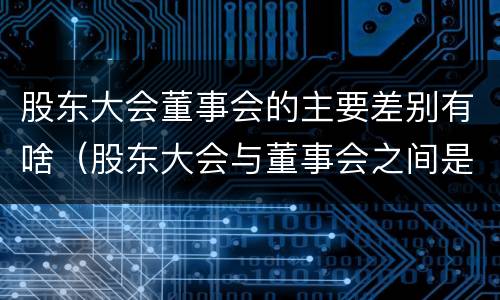 股东大会董事会的主要差别有啥（股东大会与董事会之间是什么关系）