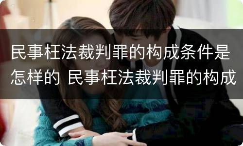 民事枉法裁判罪的构成条件是怎样的 民事枉法裁判罪的构成要件