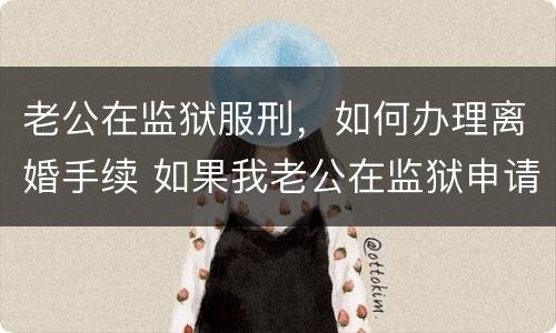 老公在监狱服刑，如何办理离婚手续 如果我老公在监狱申请离婚怎么办