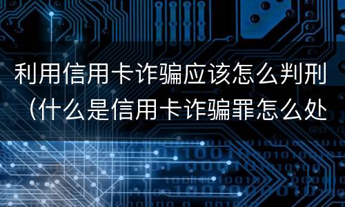 利用信用卡诈骗应该怎么判刑（什么是信用卡诈骗罪怎么处罚）