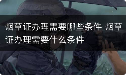 烟草证办理需要哪些条件 烟草证办理需要什么条件