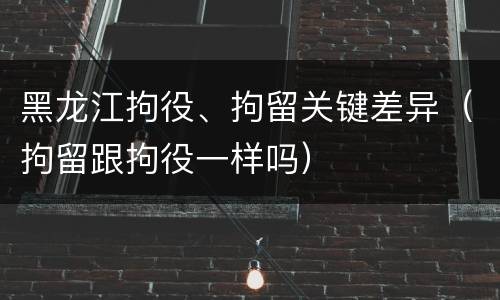 黑龙江拘役、拘留关键差异（拘留跟拘役一样吗）