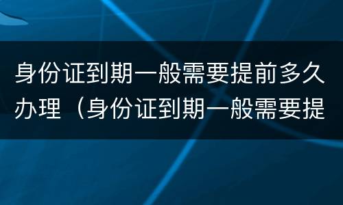 身份证到期一般需要提前多久办理（身份证到期一般需要提前多久办理换证）