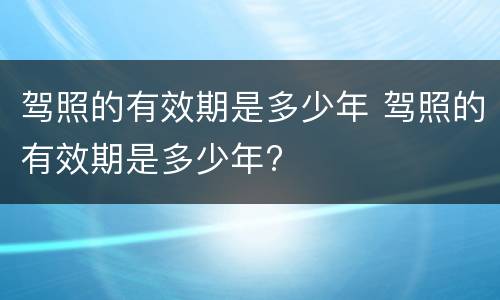驾照的有效期是多少年 驾照的有效期是多少年?