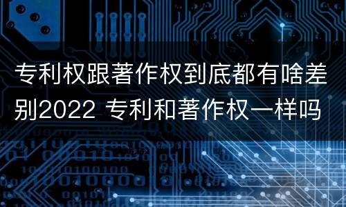 专利权跟著作权到底都有啥差别2022 专利和著作权一样吗