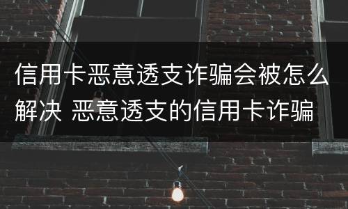 信用卡恶意透支诈骗会被怎么解决 恶意透支的信用卡诈骗