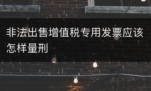 非法出售增值税专用发票应该怎样量刑