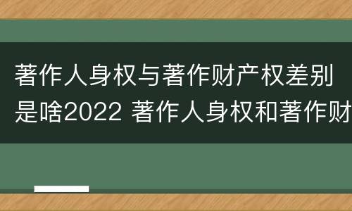 著作人身权与著作财产权差别是啥2022 著作人身权和著作财产权的保护期限