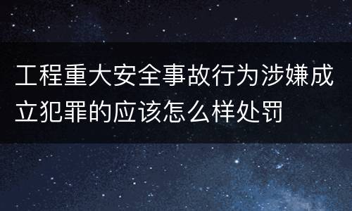 工程重大安全事故行为涉嫌成立犯罪的应该怎么样处罚