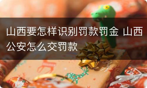 山西要怎样识别罚款罚金 山西公安怎么交罚款