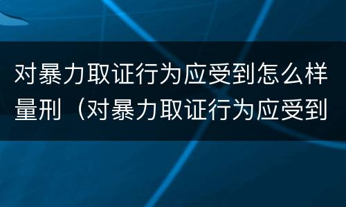 对暴力取证行为应受到怎么样量刑（对暴力取证行为应受到怎么样量刑的处罚）