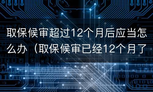 取保候审超过12个月后应当怎么办（取保候审已经12个月了注意什么）