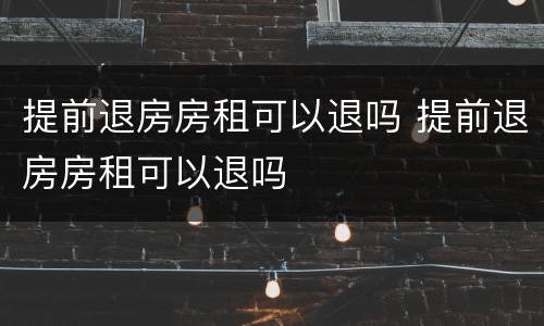 提前退房房租可以退吗 提前退房房租可以退吗