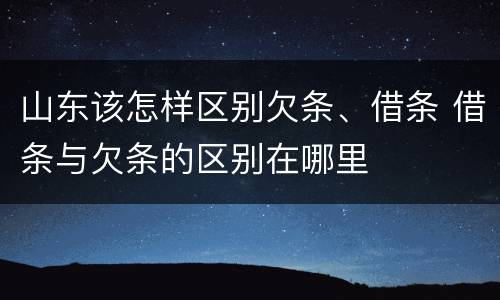 山东该怎样区别欠条、借条 借条与欠条的区别在哪里