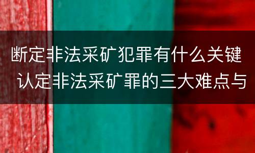 断定非法采矿犯罪有什么关键 认定非法采矿罪的三大难点与出路