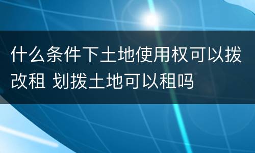 什么条件下土地使用权可以拨改租 划拨土地可以租吗