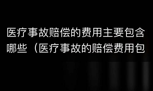 医疗事故赔偿的费用主要包含哪些（医疗事故的赔偿费用包括哪些内容）