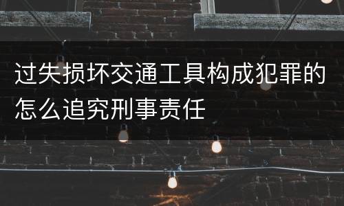 过失损坏交通工具构成犯罪的怎么追究刑事责任