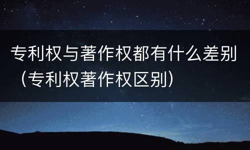 专利权与著作权都有什么差别（专利权著作权区别）