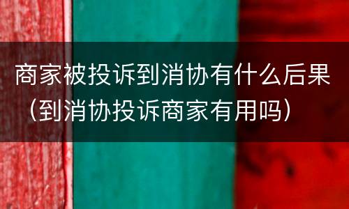商家被投诉到消协有什么后果（到消协投诉商家有用吗）