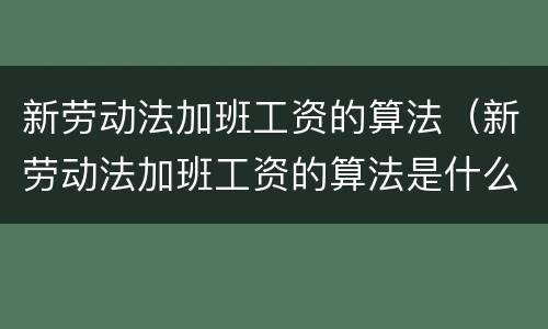 新劳动法加班工资的算法（新劳动法加班工资的算法是什么）