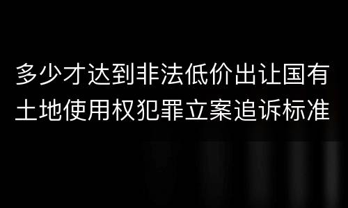 多少才达到非法低价出让国有土地使用权犯罪立案追诉标准