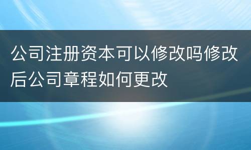 公司注册资本可以修改吗修改后公司章程如何更改
