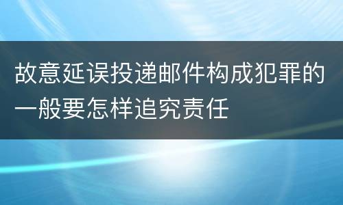 故意延误投递邮件构成犯罪的一般要怎样追究责任