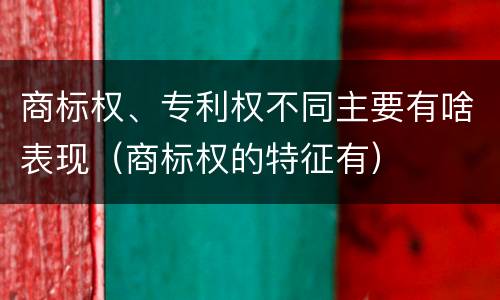 商标权、专利权不同主要有啥表现（商标权的特征有）