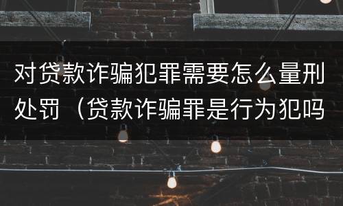 对贷款诈骗犯罪需要怎么量刑处罚（贷款诈骗罪是行为犯吗）